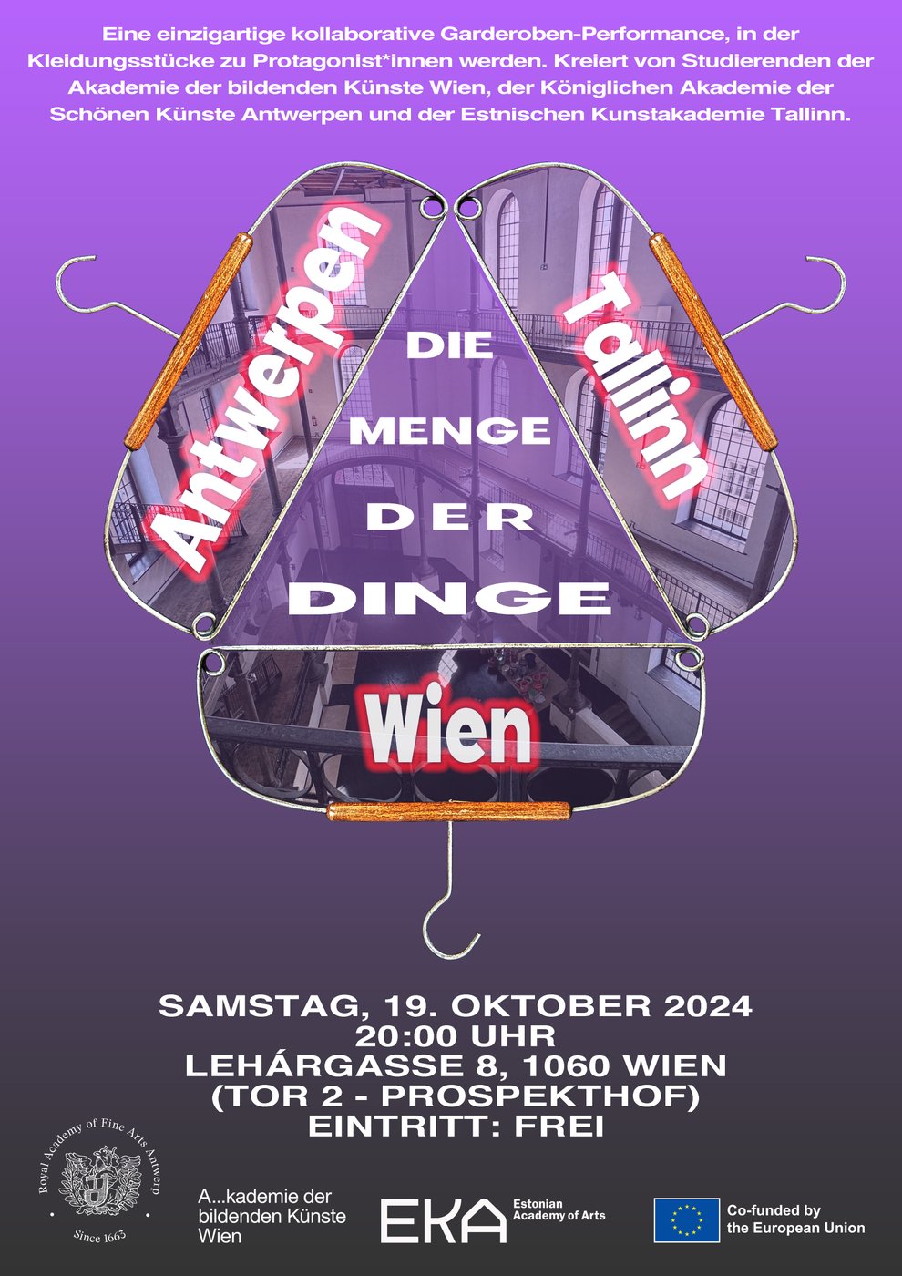 Das Bild zeigt ein Poster mit einem lila bis violettem Farbverlauf im Hintergrund. Im oberen Teil des Posters steht ein kurzer Text in weißer Schrift:
 
„Eine einzigartige kollaborative Garderoben-Performance, mit Kleidungsstücken als Protagonisten, kreiert von Studierenden der Akademie der bildenden Künste Wien, der Königlichen Akademie der Schönen Künste Antwerpen und der Estnischen Kunstakademie Tallinn.“
 
Darunter sind drei riesige Kleiderbügel in der Mitte des Posters dargestellt, die zusammen ein stilisiertes Dreieck bilden. Jeder Bügel enthält den Namen einer Stadt, in großen weißen Buchstaben mit roter Umrandung:
 
- Links steht „Antwerpen“
- Rechts steht „Tallinn“
- Unten steht „Wien“
 
In der Mitte des Dreiecks steht in großen weißen Buchstaben: „Die Menge der Dinge“.
 
Unter den Kleiderbügeln befinden sich die Details der Veranstaltung in weißer Schrift:
 
„Samstag, 19. Oktober 2024
20:00 Uhr
Lehárgasse 8, 1060 Wien
(Tor 2 – Prospekthof)
Eintritt: Frei“
 
Am unteren Rand des Posters befinden sich die Logos der Königlichen Akademie der Schönen Künste Antwerpen, der Akademie der bildenden Künste Wien, der Estnischen Kunstakademie Tallinn und des EU Cofundings.