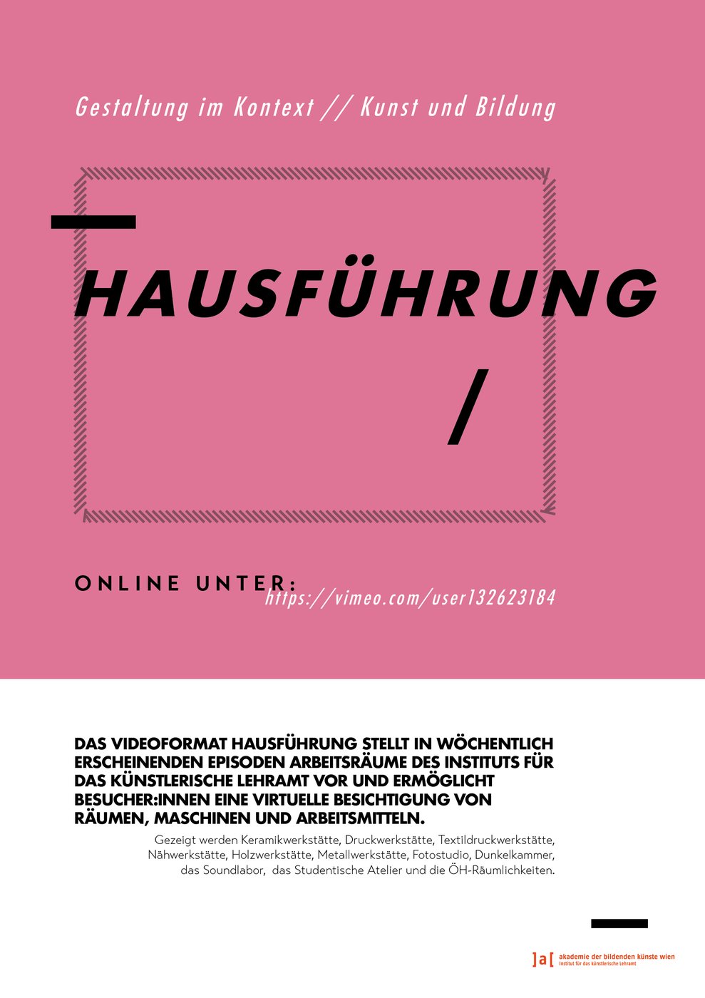 Das Videoformat
 
  Hausführung
 
 stellt in wöchentlich erscheinenden Episoden Arbeitsräume des Instituts für das künstlerische Lehramt vor und ermöglicht Besucher_innen eine virtuelle Besichtigung von Räumen, Maschinen und Arbeitsmitteln.


 Videos online unter:
 
  https://vimeo.com/user132623184
 
 permanent abrufbar.